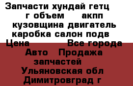 Запчасти хундай гетц 2010г объем 1.6 акпп кузовщина двигатель каробка салон подв › Цена ­ 1 000 - Все города Авто » Продажа запчастей   . Ульяновская обл.,Димитровград г.